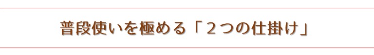 普段使いを極める「２つの仕掛け」